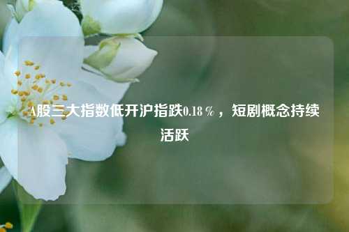 A股三大指数低开沪指跌0.18％，短剧概念持续活跃