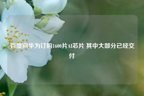 百度向华为订购1600片AI芯片 其中大部分已经交付