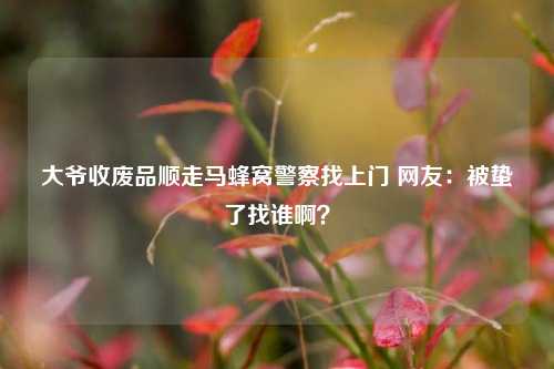 大爷收废品顺走马蜂窝警察找上门 网友：被蛰了找谁啊？