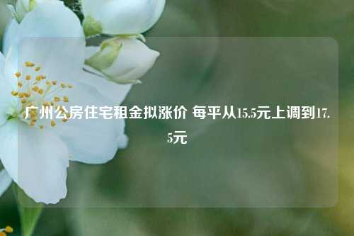 广州公房住宅租金拟涨价 每平从15.5元上调到17.5元