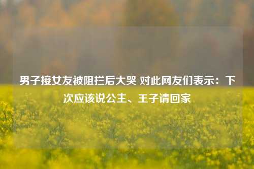 男子接女友被阻拦后大哭 对此网友们表示：下次应该说公主、王子请回家