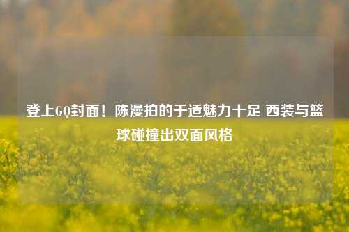 登上GQ封面！陈漫拍的于适魅力十足 西装与篮球碰撞出双面风格