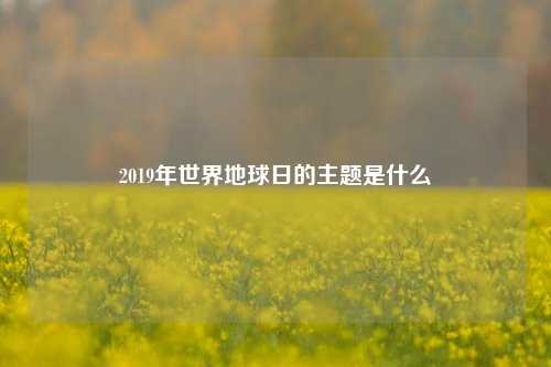 2019年世界地球日的主题是什么