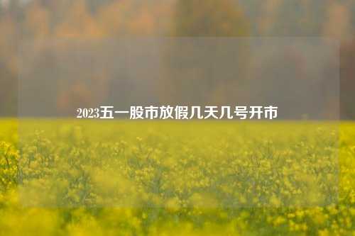 2023五一股市放假几天几号开市