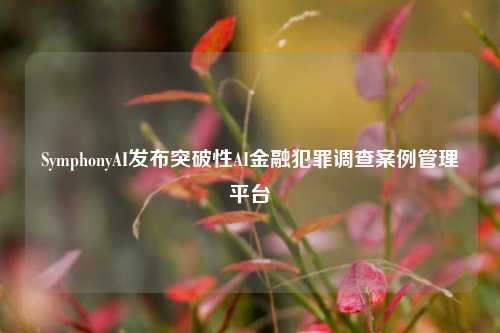 SymphonyAI发布突破性AI金融犯罪调查案例管理平台