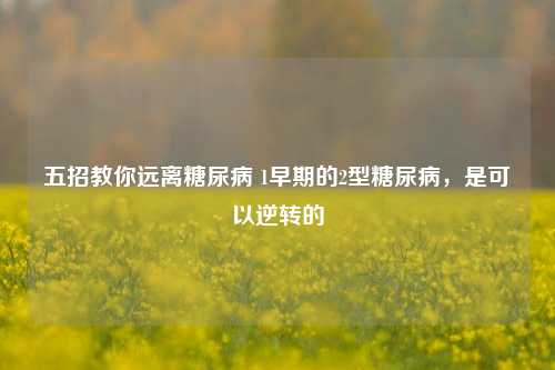 五招教你远离糖尿病 1早期的2型糖尿病，是可以逆转的