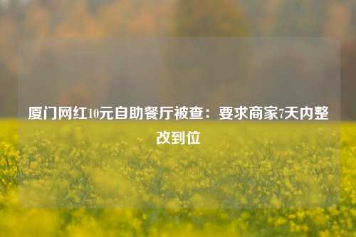 厦门网红10元自助餐厅被查：要求商家7天内整改到位