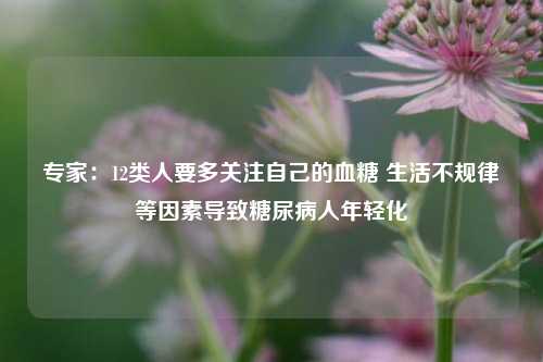 专家：12类人要多关注自己的血糖 生活不规律等因素导致糖尿病人年轻化