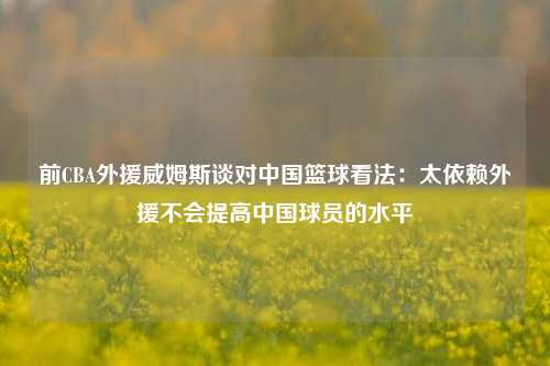 前CBA外援威姆斯谈对中国篮球看法：太依赖外援不会提高中国球员的水平