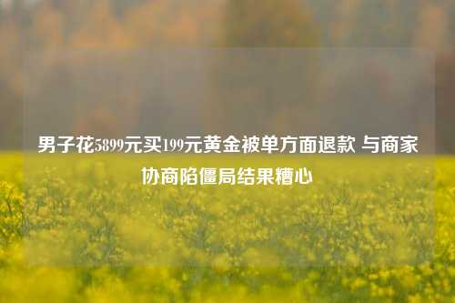 男子花5899元买199元黄金被单方面退款 与商家协商陷僵局结果糟心