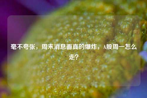 毫不夸张，周末消息面真的爆炸，A股周一怎么走？