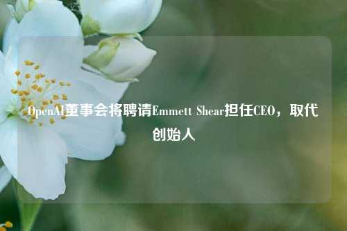 OpenAI董事会将聘请Emmett Shear担任CEO，取代创始人