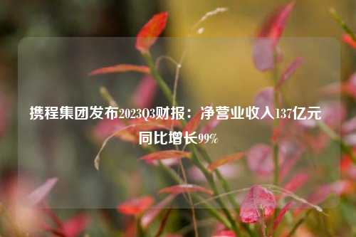 携程集团发布2023Q3财报：净营业收入137亿元 同比增长99%