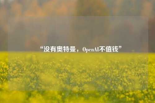 “没有奥特曼，OpenAI不值钱”