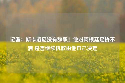 记者：斯卡洛尼没有辞职！他对阿根廷足协不满 是否继续执教由他自己决定