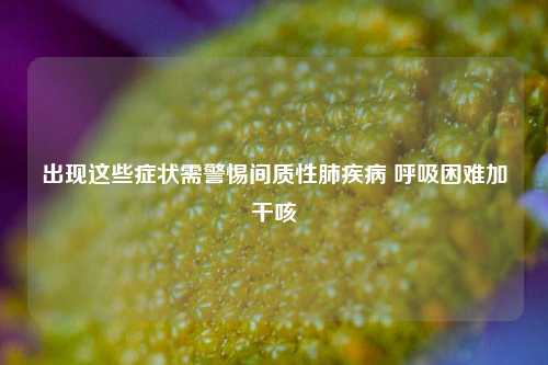 出现这些症状需警惕间质性肺疾病 呼吸困难加干咳