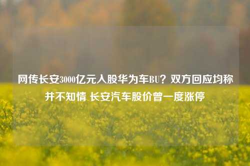 网传长安3000亿元入股华为车BU？双方回应均称并不知情 长安汽车股价曾一度涨停