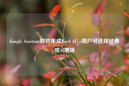 Google Assistant即将集成Bard AI：用户可选择经典或AI增强