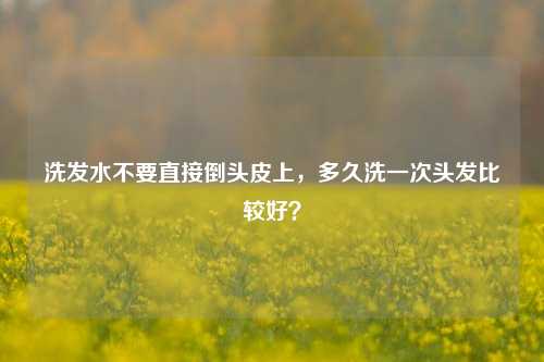 洗发水不要直接倒头皮上，多久洗一次头发比较好？