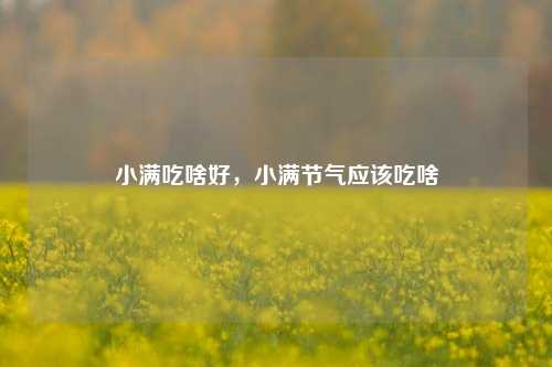 小满吃啥好，小满节气应该吃啥