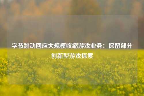 字节跳动回应大规模收缩游戏业务：保留部分创新型游戏探索