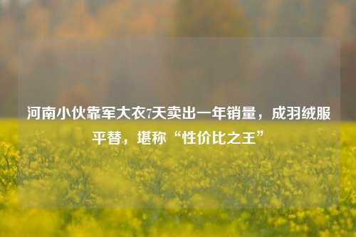 河南小伙靠军大衣7天卖出一年销量，成羽绒服平替，堪称“性价比之王”