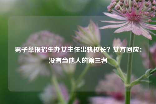 男子举报招生办女主任出轨校长？女方回应：没有当他人的第三者