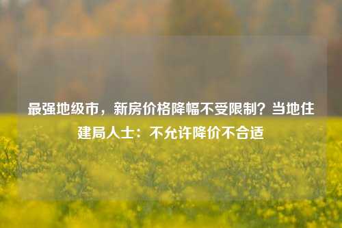 最强地级市，新房价格降幅不受限制？当地住建局人士：不允许降价不合适