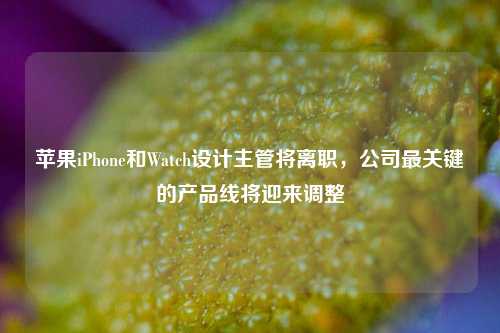 苹果iPhone和Watch设计主管将离职，公司最关键的产品线将迎来调整