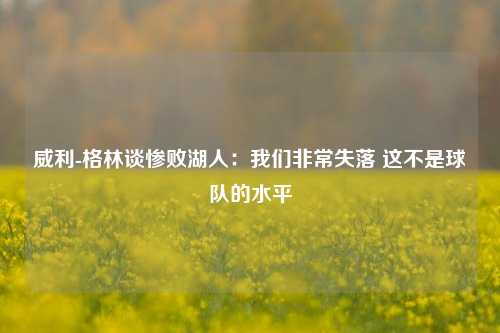 威利-格林谈惨败湖人：我们非常失落 这不是球队的水平