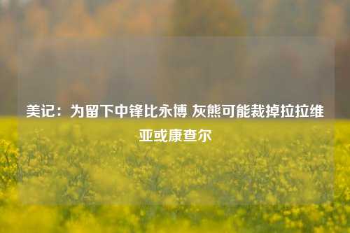 美记：为留下中锋比永博 灰熊可能裁掉拉拉维亚或康查尔