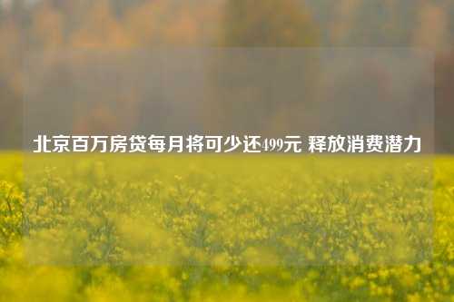 北京百万房贷每月将可少还499元 释放消费潜力