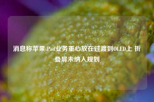 消息称苹果iPad业务重心放在过渡到OLED上 折叠屏未纳入规划