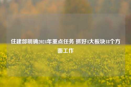 住建部明确2024年重点任务 抓好4大板块18个方面工作