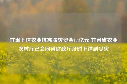 甘肃下达农业抗震减灾资金1.4亿元 甘肃省农业农村厅已会同省财政厅及时下达到受灾