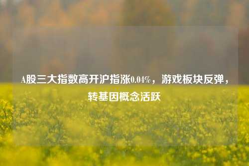 A股三大指数高开沪指涨0.04%，游戏板块反弹，转基因概念活跃