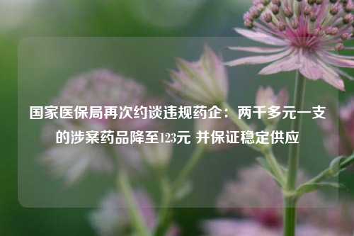 国家医保局再次约谈违规药企：两千多元一支的涉案药品降至123元 并保证稳定供应