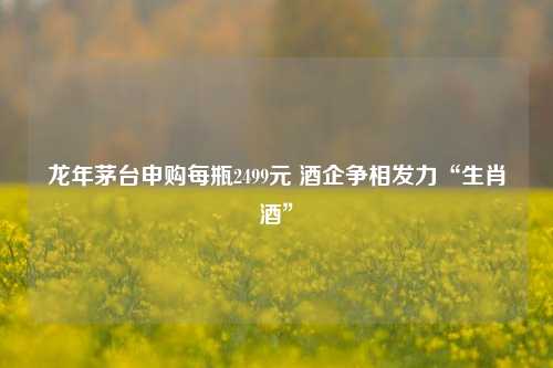 龙年茅台申购每瓶2499元 酒企争相发力“生肖酒”