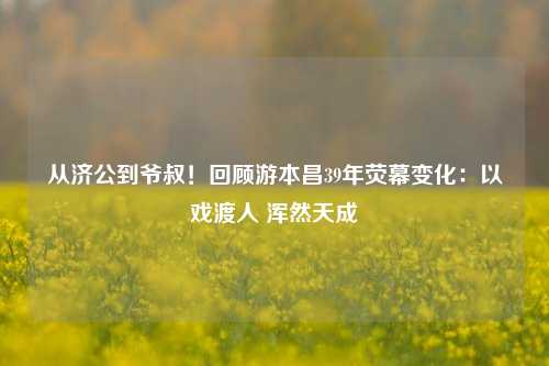 从济公到爷叔！回顾游本昌39年荧幕变化：以戏渡人 浑然天成