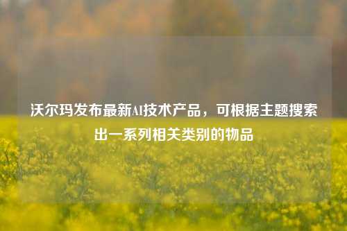 沃尔玛发布最新AI技术产品，可根据主题搜索出一系列相关类别的物品