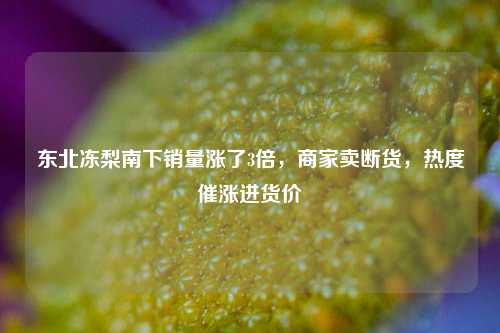 东北冻梨南下销量涨了3倍，商家卖断货，热度催涨进货价