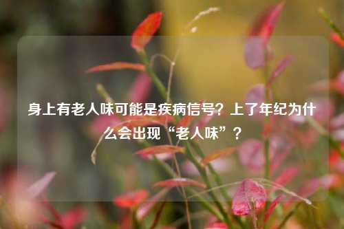 身上有老人味可能是疾病信号？上了年纪为什么会出现“老人味”？