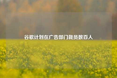 谷歌计划在广告部门裁员数百人