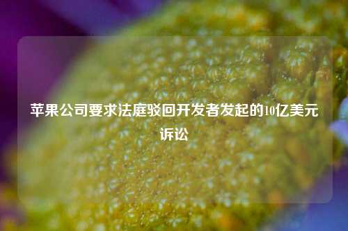 苹果公司要求法庭驳回开发者发起的10亿美元诉讼