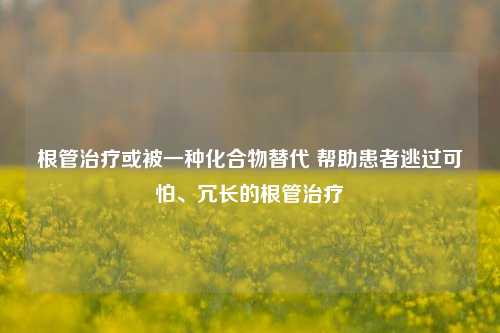 根管治疗或被一种化合物替代 帮助患者逃过可怕、冗长的根管治疗