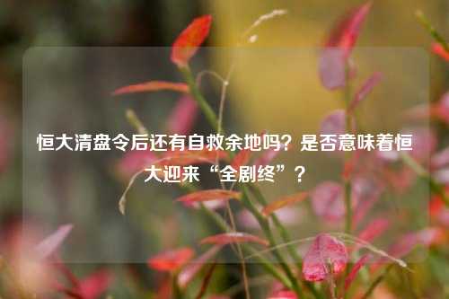 恒大清盘令后还有自救余地吗？是否意味着恒大迎来“全剧终”？