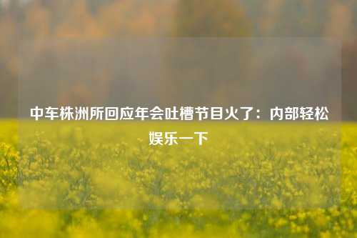 中车株洲所回应年会吐槽节目火了：内部轻松娱乐一下