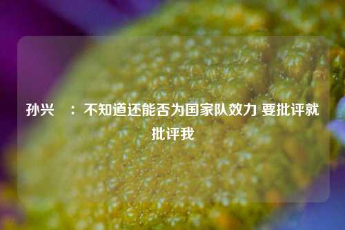 孙兴慜：不知道还能否为国家队效力 要批评就批评我