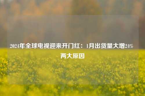 2024年全球电视迎来开门红：1月出货量大增24% 两大原因