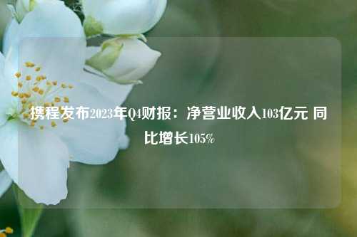 携程发布2023年Q4财报：净营业收入103亿元 同比增长105%